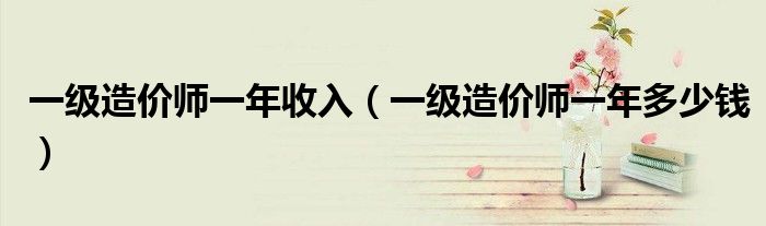 一级造价师一年收入(一级造价师一年多少钱)