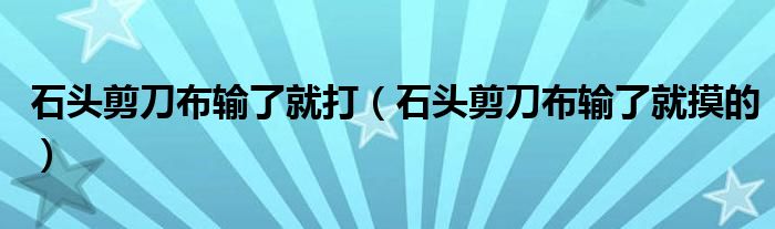 石头剪刀布输了就打(石头剪刀布输了就摸的)