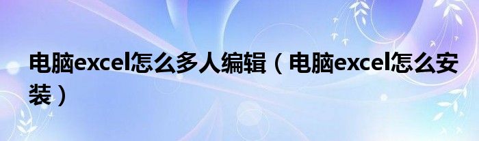 电脑excel怎么多人编辑(电脑excel怎么安装)