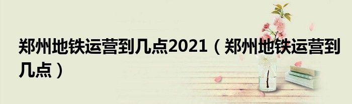 郑州地铁运营到几点2021(郑州地铁运营到几点)