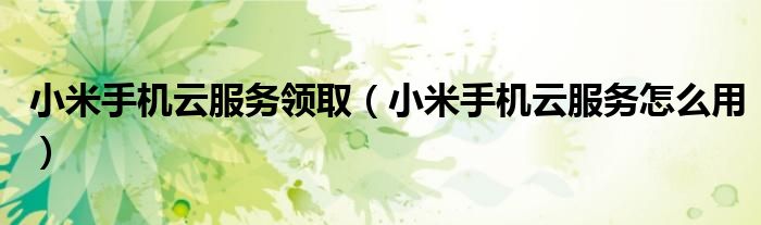 小米手机云服务领取(小米手机云服务怎么用)