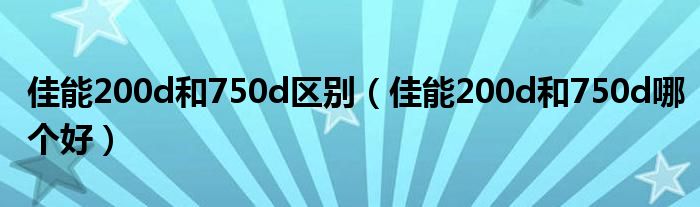 佳能200d和750d区别(佳能200d和750d哪个好)