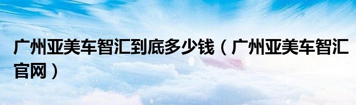 广州亚美车智汇到底多少钱(广州亚美车智汇官网)