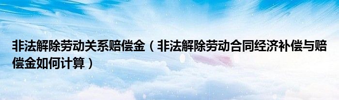 非法解除劳动关系赔偿金(非法解除劳动合同经济补偿与赔偿金如何计算)