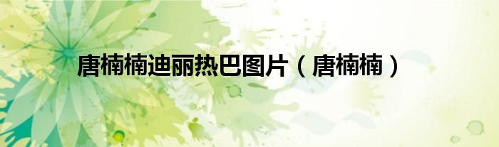 唐楠楠迪丽热巴图片(唐楠楠)