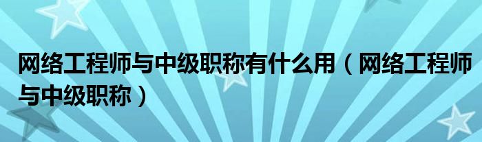 网络工程师与中级职称有什么用(网络工程师与中级职称)