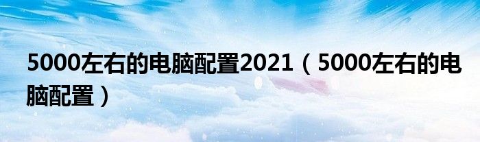 5000左右的电脑配置2021(5000左右的电脑配置)