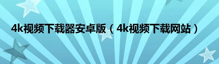 4k视频下载器安卓版(4k视频下载网站)