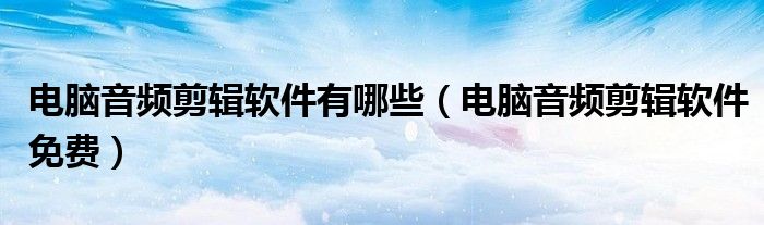 电脑音频剪辑软件有哪些(电脑音频剪辑软件免费)