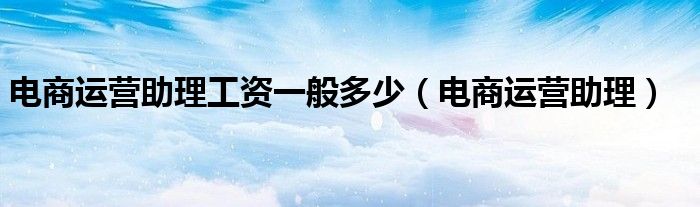 电商运营助理工资一般多少(电商运营助理)