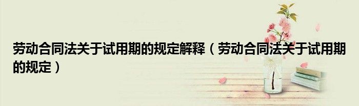 劳动合同法关于试用期的规定解释(劳动合同法关于试用期的规定)