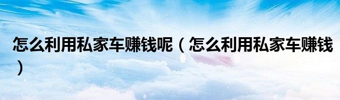 怎么利用私家车赚钱呢(怎么利用私家车赚钱)