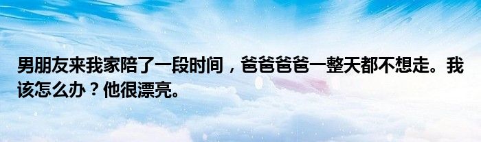 男朋友来我家陪了一段时间,爸爸爸爸一整天都不想走。我该怎么办?他很漂亮。