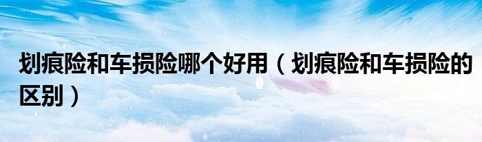 划痕险和车损险哪个好用(划痕险和车损险的区别)
