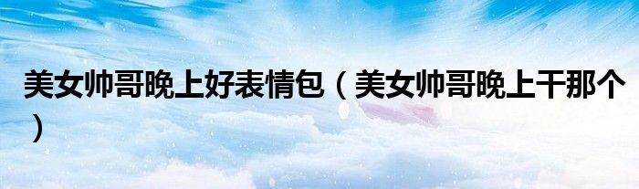 美女帅哥晚上好表情包(美女帅哥晚上干那个)