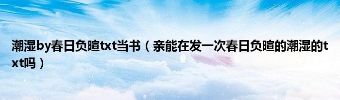 潮湿by春日负暄txt当书(亲能在发一次春日负暄的潮湿的txt吗)