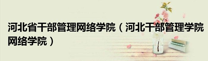 河北省干部管理网络学院(河北干部管理学院网络学院)