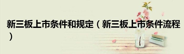 新三板上市条件和规定(新三板上市条件流程)