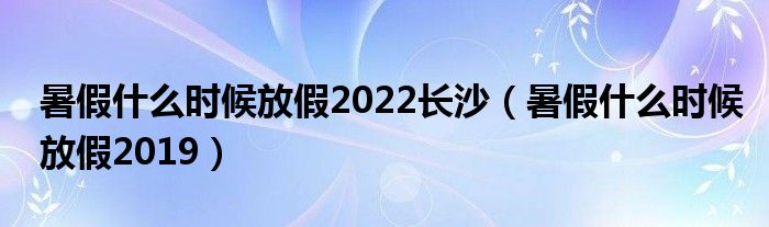 暑假什么时候放假2022长沙(暑假什么时候放假2019)