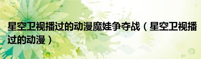 星空卫视播过的动漫魔娃争夺战(星空卫视播过的动漫)