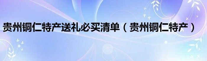 贵州铜仁特产送礼必买清单(贵州铜仁特产)