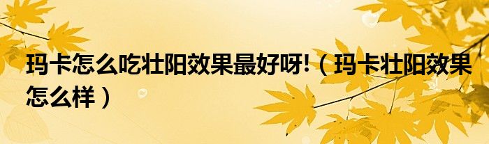 玛卡怎么吃壮阳效果最好呀!(玛卡壮阳效果怎么样)