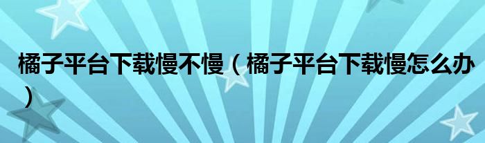 橘子平台下载慢不慢(橘子平台下载慢怎么办)