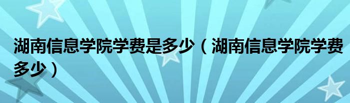湖南信息学院学费是多少(湖南信息学院学费多少)