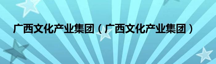 广西文化产业集团(广西文化产业集团)