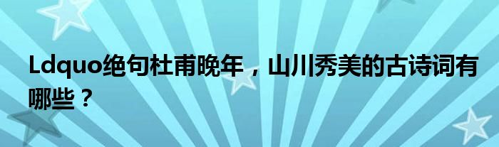 Ldquo绝句杜甫晚年,山川秀美的古诗词有哪些?