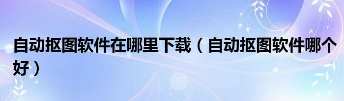 自动抠图软件在哪里下载(自动抠图软件哪个好)