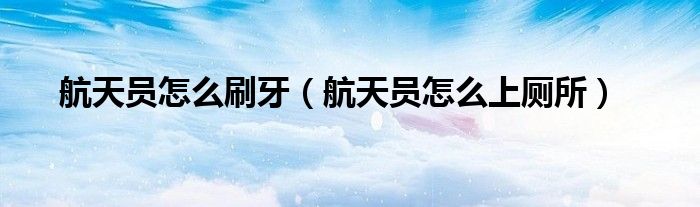 航天员怎么刷牙(航天员怎么上厕所)