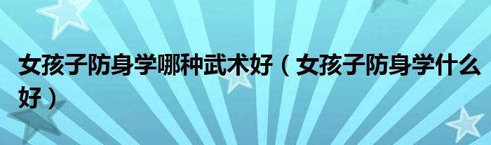 女孩子防身学哪种武术好(女孩子防身学什么好)
