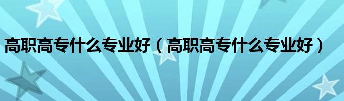 高职高专什么专业好(高职高专什么专业好)