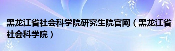 黑龙江省社会科学院研究生院官网(黑龙江省社会科学院)
