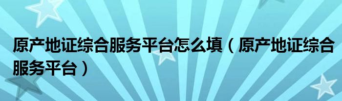 原产地证综合服务平台怎么填(原产地证综合服务平台)