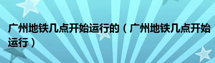 广州地铁几点开始运行的(广州地铁几点开始运行)