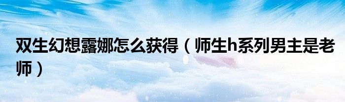 双生幻想露娜怎么获得(师生h系列男主是老师)