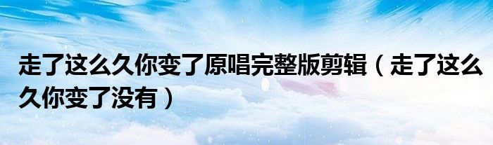 走了这么久你变了原唱完整版剪辑(走了这么久你变了没有)