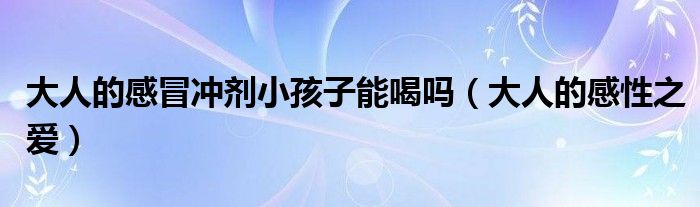 大人的感冒冲剂小孩子能喝吗(大人的感性之爱)