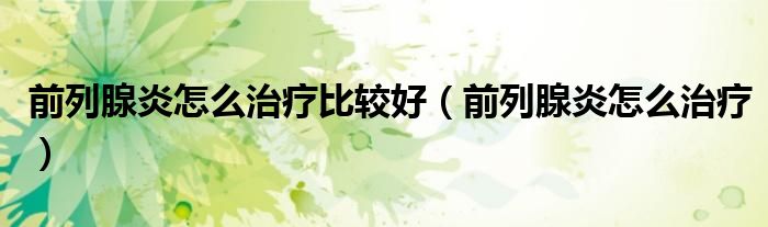 前列腺炎怎么治疗比较好(前列腺炎怎么治疗)