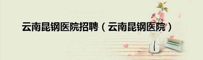 云南昆钢医院招聘(云南昆钢医院)