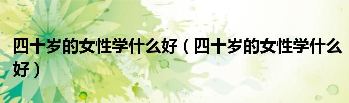 四十岁的女性学什么好(四十岁的女性学什么好)