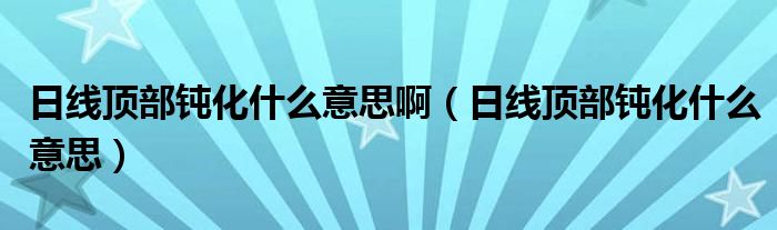 日线顶部钝化什么意思啊(日线顶部钝化什么意思)
