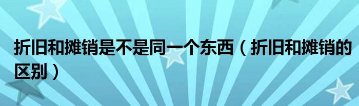 折旧和摊销是不是同一个东西(折旧和摊销的区别)