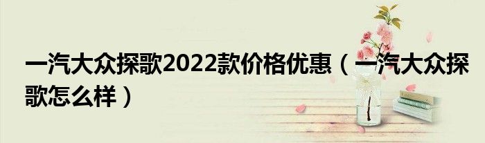 一汽大众探歌2022款价格优惠(一汽大众探歌怎么样)