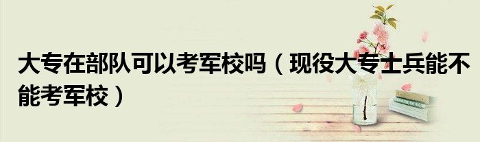 大专在部队可以考军校吗(现役大专士兵能不能考军校)