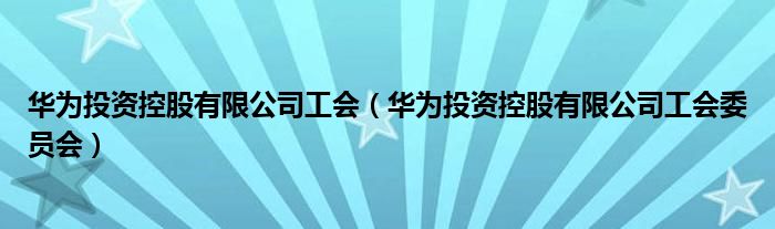 华为投资控股有限公司工会(华为投资控股有限公司工会委员会)
