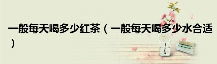 一般每天喝多少红茶(一般每天喝多少水合适)