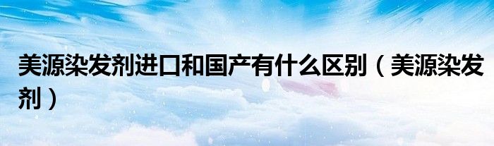 美源染发剂进口和国产有什么区别(美源染发剂)
